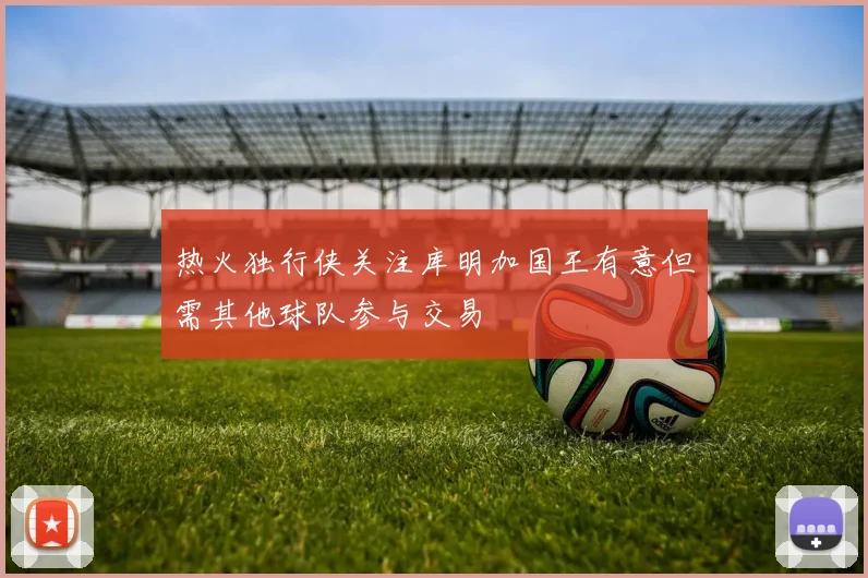 热火独行侠关注库明加国王有意但需其他球队参与交易