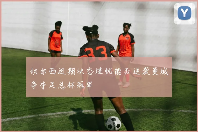 切尔西近期状态堪忧能否逆袭曼城争夺足总杯冠军