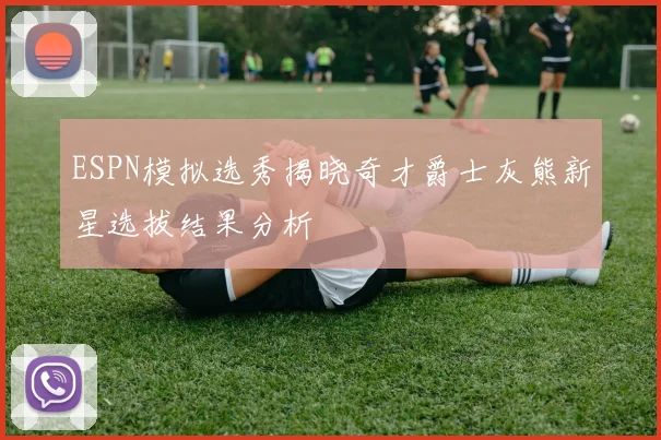ESPN模拟选秀揭晓奇才爵士灰熊新星选拔结果分析