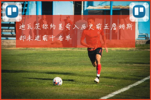 迪瓦茨称约基奇入历史前五詹姆斯却未进前十名单
