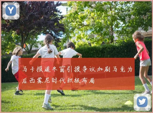 马卡报道冬窗引援争议加剧马竞为后西蒙尼时代积极布局