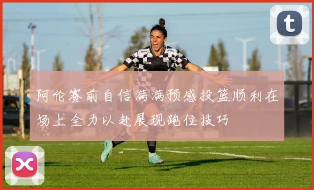 阿伦赛前自信满满预感投篮顺利在场上全力以赴展现跑位技巧