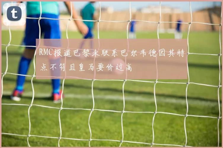 RMC报道巴黎未联系巴尔韦德因其特点不符且皇马要价过高