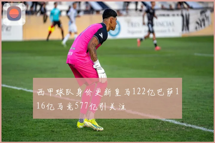 西甲球队身价更新皇马122亿巴萨116亿马竞577亿引关注