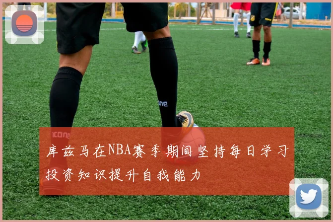 库兹马在NBA赛季期间坚持每日学习投资知识提升自我能力