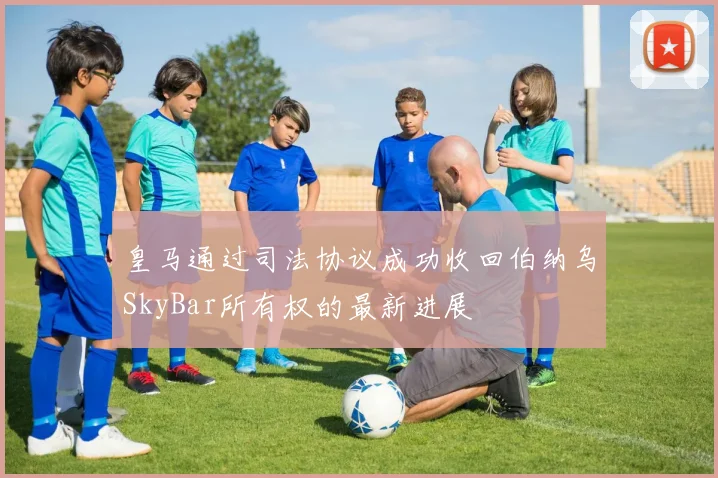 皇马通过司法协议成功收回伯纳乌SkyBar所有权的最新进展