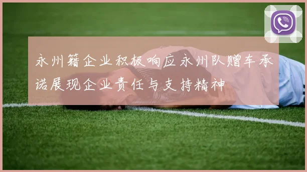 永州籍企业积极响应永州队赠车承诺展现企业责任与支持精神