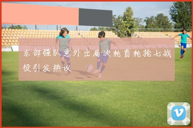 东部强队意外出局次轮首轮抢七战役引发热议