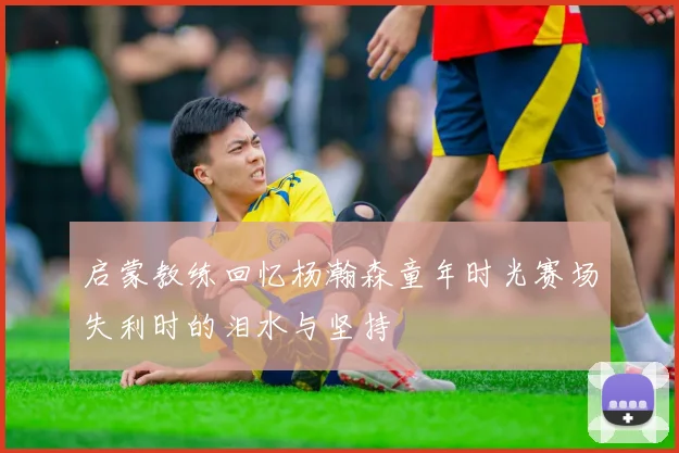 启蒙教练回忆杨瀚森童年时光赛场失利时的泪水与坚持