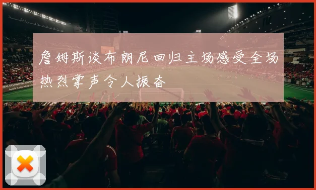 詹姆斯谈布朗尼回归主场感受全场热烈掌声令人振奋