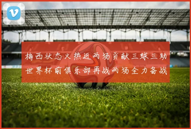 梅西状态火热近两场贡献三球三助世界杯前俱乐部再战两场全力备战大赛