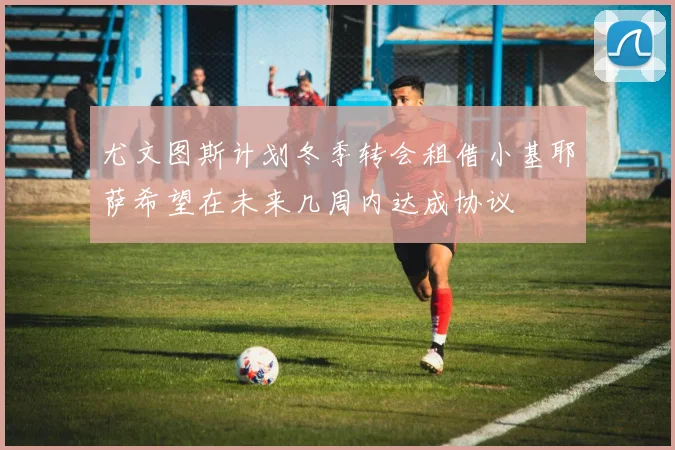 尤文图斯计划冬季转会租借小基耶萨希望在未来几周内达成协议