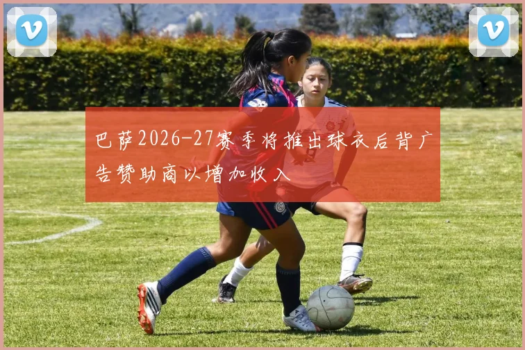 巴萨2026-27赛季将推出球衣后背广告赞助商以增加收入